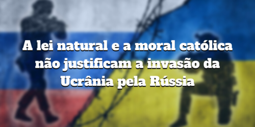 A lei natural e a moral católica não justificam a invasão da Ucrânia pela Rússia