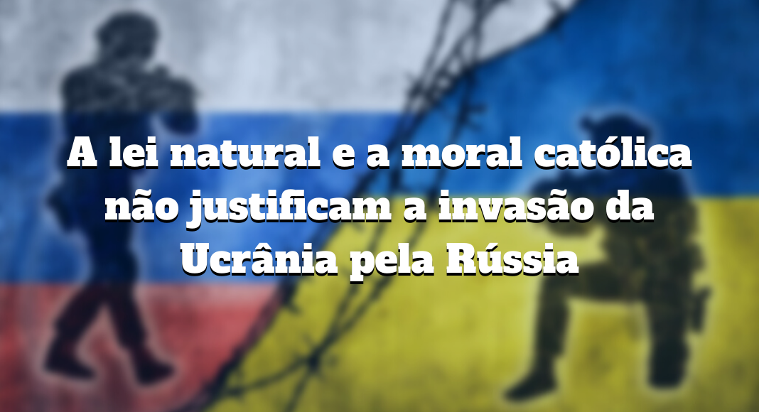 No momento, você está visualizando A lei natural e a moral católica não justificam a invasão da Ucrânia pela Rússia